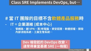 timwang.work@gmail.com 22
22
# 當 IT 團隊的目標不含軟體產品服務時
- IT = 企業運維 (成本中心)
- 管網路、顧 VPN、買/修電腦、資安認證、軟體授權、開發
內部流程系統、工廠生管系統…
Dev 端發起的 DevOps 改變，
通常得兼當基建 SRE (一條龍)
Class SRE Implements DevOps, but…
 