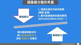 timwang.work@gmail.com 26
26
1. 挑選合規的外部供應商
(預算/省事)
2. 盡可能遵循資安最佳實踐
(MFA/SSO/RBAC/DMZ/…)
尋找產業規範支持
例: IEC62443-4-1
對於 SSDLC 的需求
降低阻力
尋找助力
選基建方案的考量
 