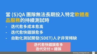timwang.work@gmail.com 30
30
當 (S)QA 團隊無法長期投入特定軟體產
品服務的持續測試時
- 迭代愈多成本愈高
- 迭代愈快錯誤愈多
- 自動化測試開發(SDET)人才非常稀缺
迭代愈快錯誤愈多
迭代交付 = 錯誤
 