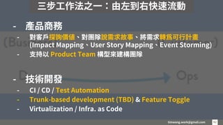 timwang.work@gmail.com 42
42
- 產品商務
- 對客戶探詢價值、對團隊說需求故事、將需求轉為可行計畫
(Impact Mapping、User Story Mapping、Event Storming)
- 支持以 Product Team 構型來建構團隊
- 技術開發
- CI / CD / Test Automation
- Trunk-based development (TBD) & Feature Toggle
- Virtualization / Infra. as Code
三步工作法之一：由左到右快速流動
 
