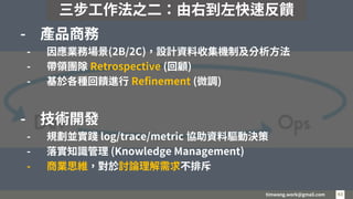 timwang.work@gmail.com 43
43
- 產品商務
- 因應業務場景(2B/2C)，設計資料收集機制及分析方法
- 帶領團隊 Retrospective (回顧)
- 基於各種回饋進行 Refinement (微調)
- 技術開發
- 規劃並實踐 log/trace/metric 協助資料驅動決策
- 落實知識管理 (Knowledge Management)
- 商業思維，對於討論理解需求不排斥
三步工作法之二：由右到左快速反饋
 