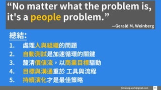 timwang.work@gmail.com 45
45
總結:
1. 處理人與組織的問題
2. 自動測試是加速循環的關鍵
3. 釐清價值流，以商業目標驅動
4. 目標與溝通重於 工具與流程
5. 持續演化才是最佳策略
“No matter what the problem is,
it's a people problem.”
—Gerald M. Weinberg
 