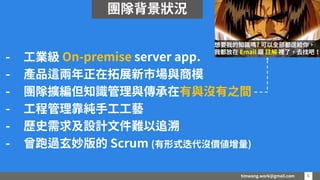 timwang.work@gmail.com 6
6
- 工業級 On-premise server app.
- 產品這兩年正在拓展新市場與商模
- 團隊擴編但知識管理與傳承在有與沒有之間
- 工程管理靠純手工工藝
- 歷史需求及設計文件難以追溯
- 曾跑過玄妙版的 Scrum (有形式迭代沒價值增量)
想要我的知識嗎? 可以全部都送給你，
我都放在 Email 跟 註解 裡了，去找吧！
團隊背景狀況
 