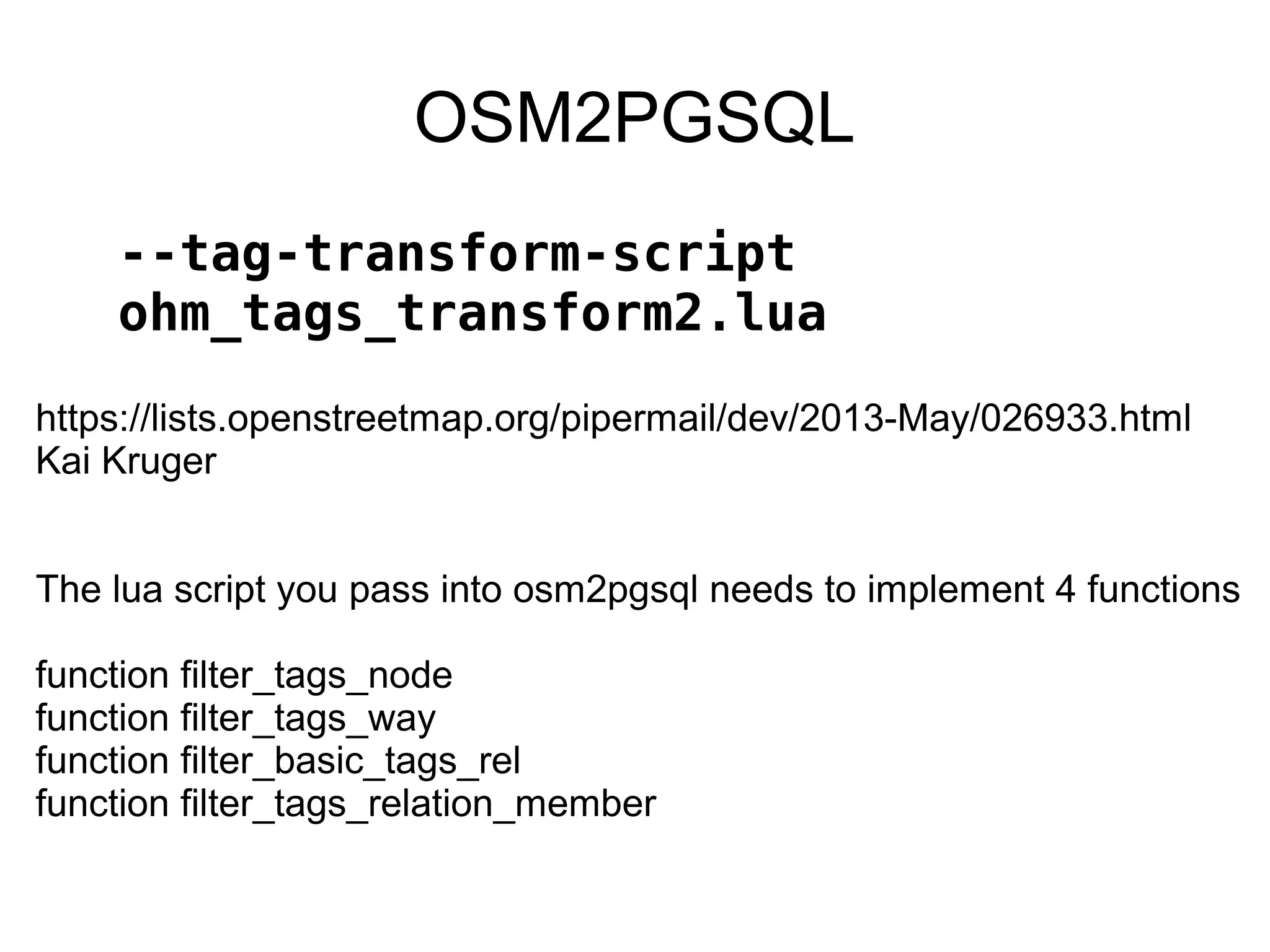 OSM2PGSQL
--tag-transform-script
ohm_tags_transform2.lua
https://lists.openstreetmap.org/pipermail/dev/2013-May/026933.html
Kai Kruger
The lua script you pass into osm2pgsql needs to implement 4 functions
function filter_tags_node
function filter_tags_way
function filter_basic_tags_rel
function filter_tags_relation_member
 