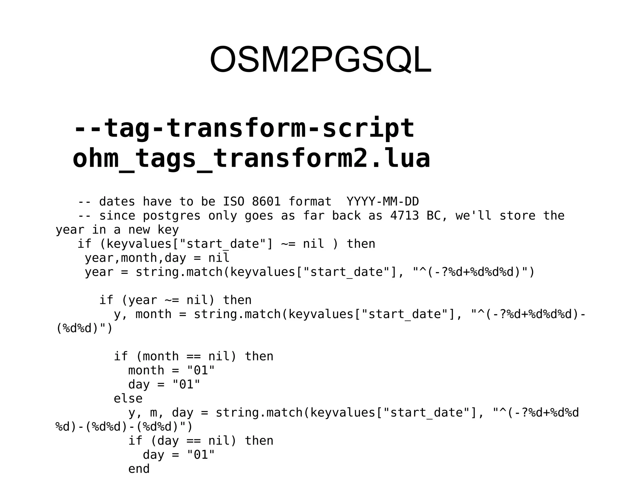 OSM2PGSQL
--tag-transform-script
ohm_tags_transform2.lua
-- dates have to be ISO 8601 format YYYY-MM-DD
-- since postgres only goes as far back as 4713 BC, we'll store the
year in a new key
if (keyvalues["start_date"] ~= nil ) then
year,month,day = nil
year = string.match(keyvalues["start_date"], "^(-?%d+%d%d%d)")
if (year ~= nil) then
y, month = string.match(keyvalues["start_date"], "^(-?%d+%d%d%d)-
(%d%d)")
if (month == nil) then
month = "01"
day = "01"
else
y, m, day = string.match(keyvalues["start_date"], "^(-?%d+%d%d
%d)-(%d%d)-(%d%d)")
if (day == nil) then
day = "01"
end
 