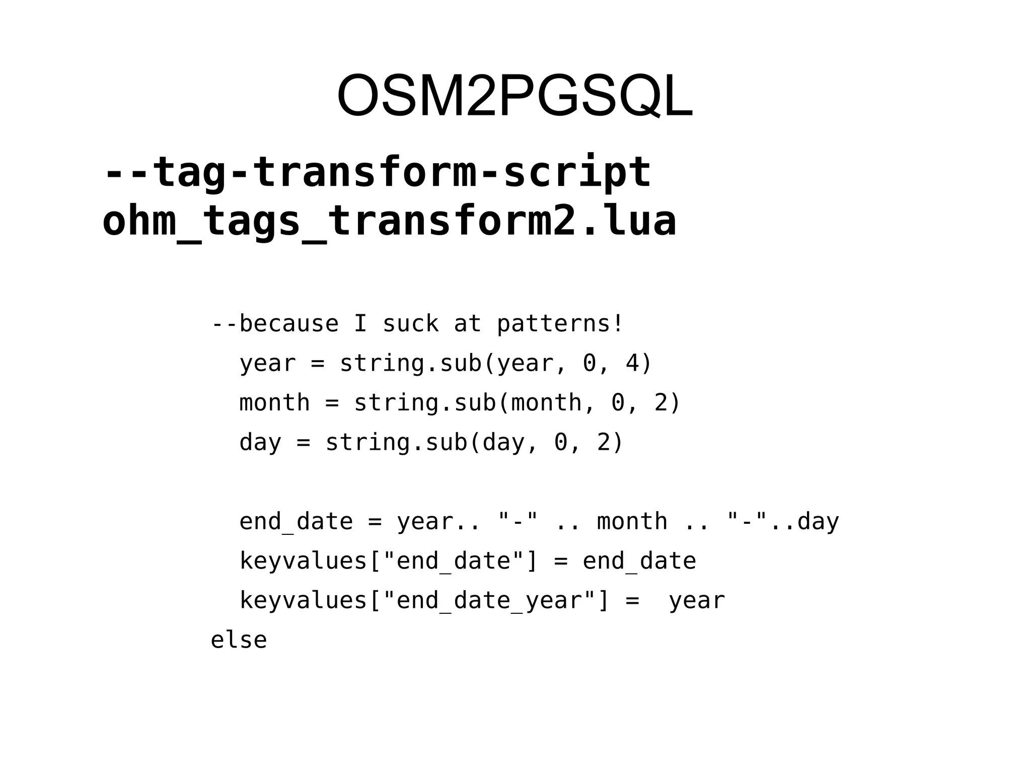 --because I suck at patterns!
year = string.sub(year, 0, 4)
month = string.sub(month, 0, 2)
day = string.sub(day, 0, 2)
end_date = year.. "-" .. month .. "-"..day
keyvalues["end_date"] = end_date
keyvalues["end_date_year"] = year
else
OSM2PGSQL
--tag-transform-script
ohm_tags_transform2.lua
 
