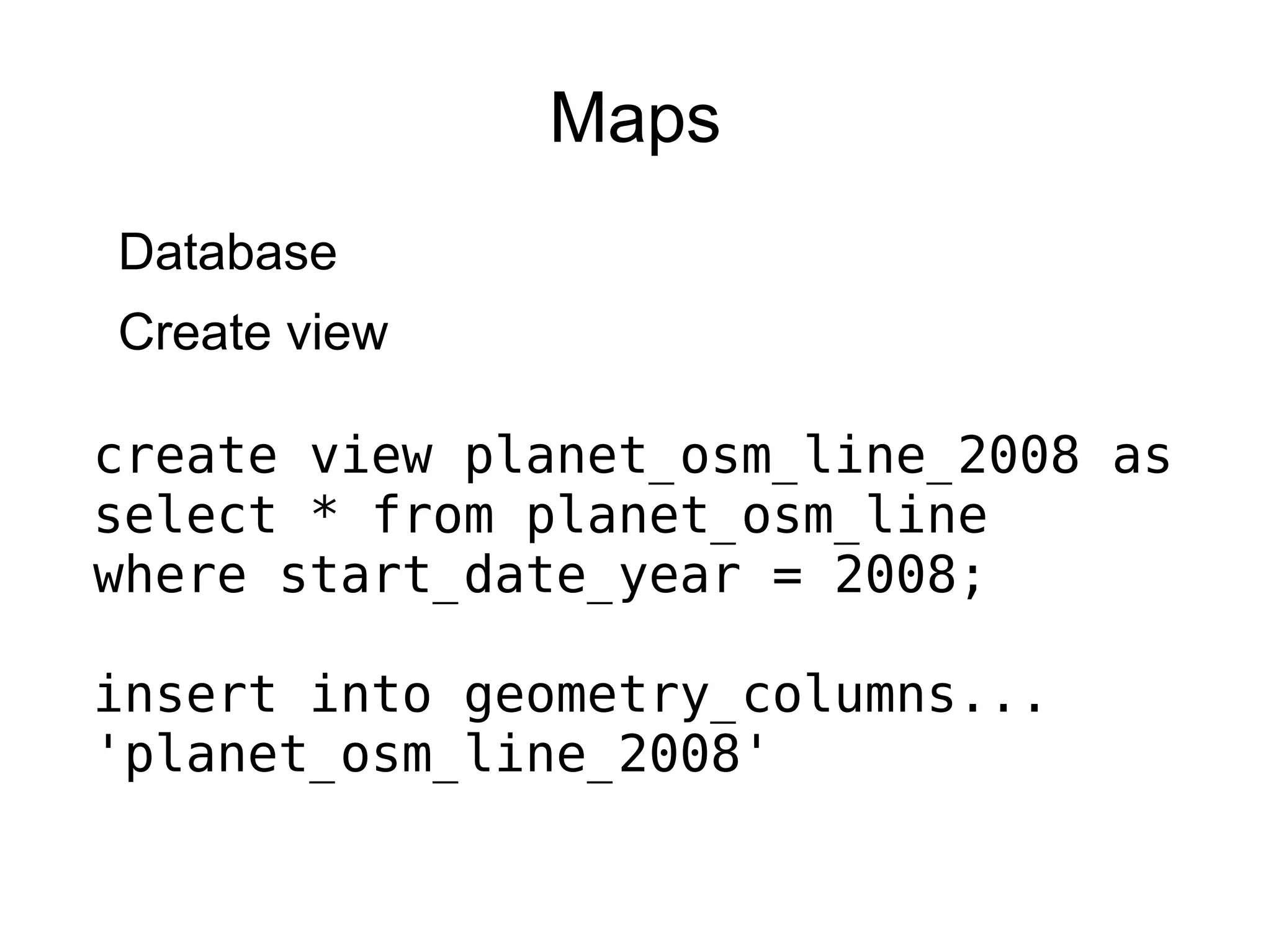 Maps
Database
Create view
create view planet_osm_line_2008 as
select * from planet_osm_line
where start_date_year = 2008;
insert into geometry_columns...
'planet_osm_line_2008'
 