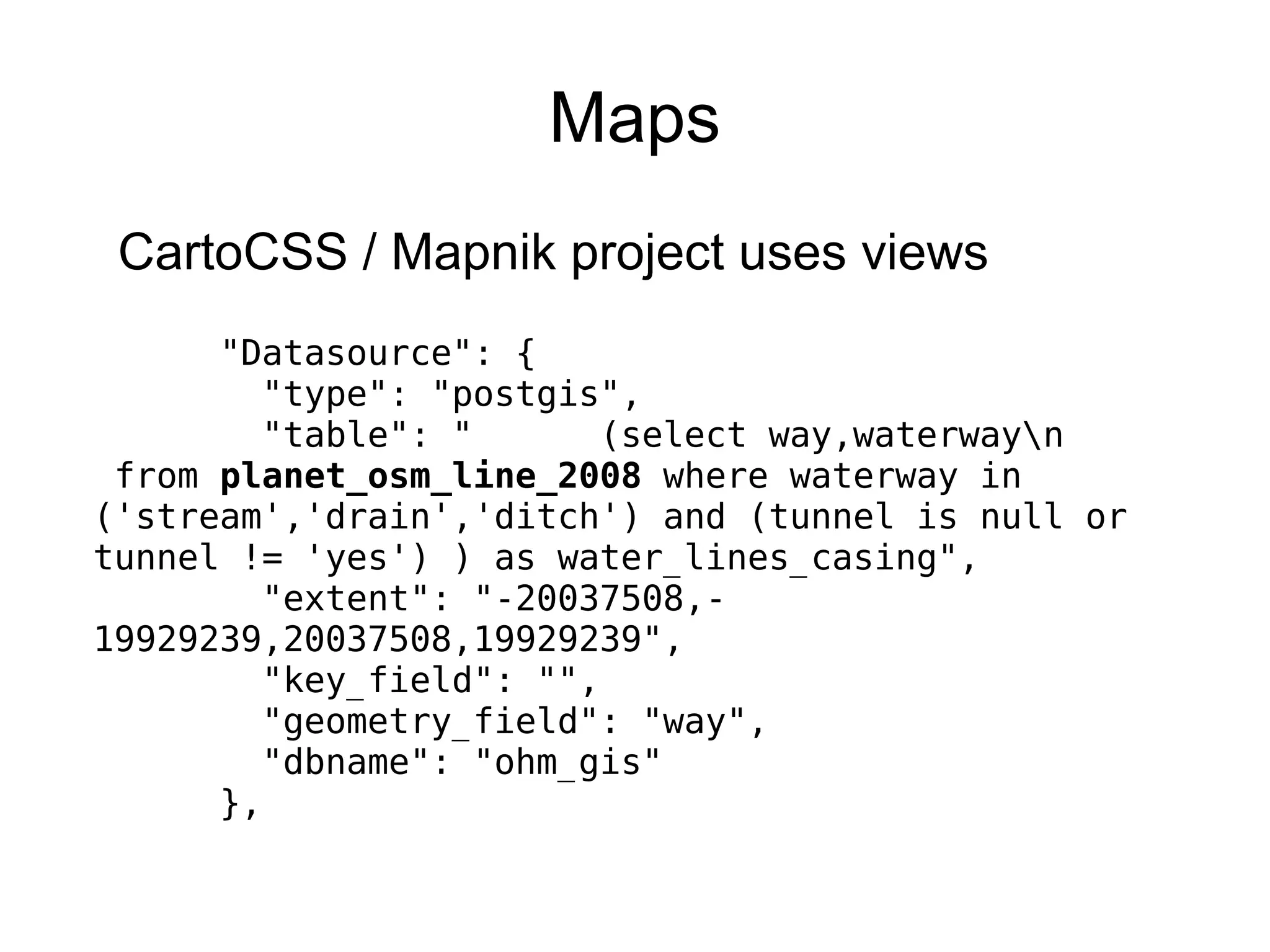 Maps
CartoCSS / Mapnik project uses views
"Datasource": {
"type": "postgis",
"table": " (select way,waterwayn
from planet_osm_line_2008 where waterway in
('stream','drain','ditch') and (tunnel is null or
tunnel != 'yes') ) as water_lines_casing",
"extent": "-20037508,-
19929239,20037508,19929239",
"key_field": "",
"geometry_field": "way",
"dbname": "ohm_gis"
},
 