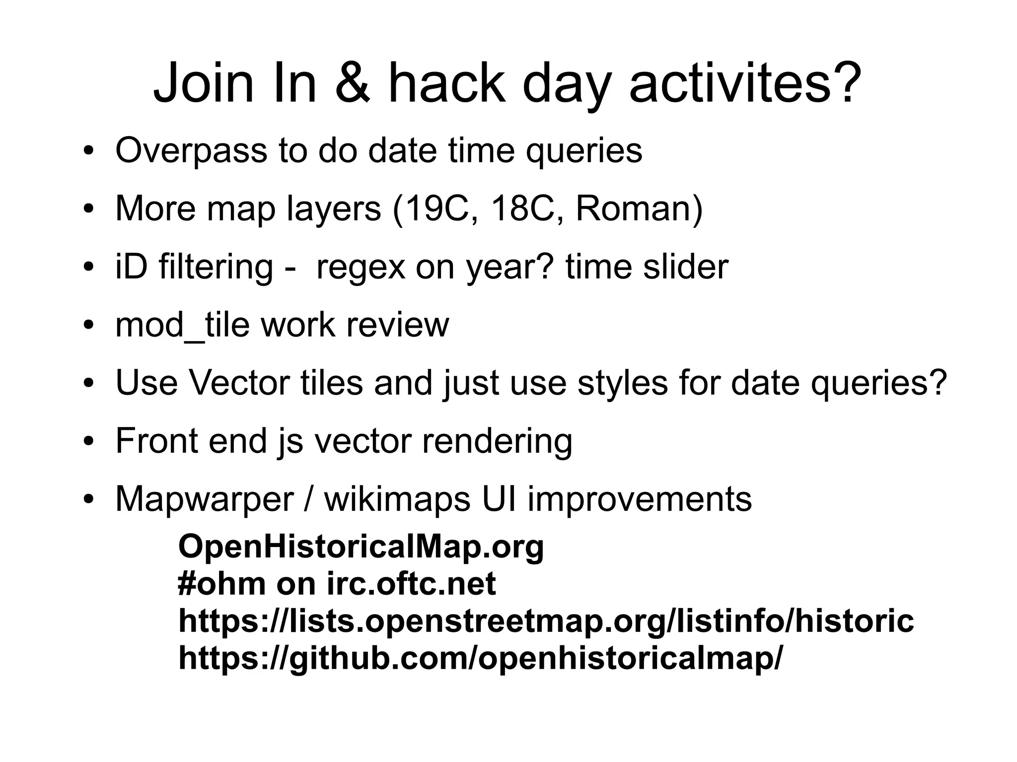 Join In & hack day activites?
● Overpass to do date time queries
● More map layers (19C, 18C, Roman)
● iD filtering - regex on year? time slider
● mod_tile work review
● Use Vector tiles and just use styles for date queries?
● Front end js vector rendering
● Mapwarper / wikimaps UI improvements
OpenHistoricalMap.org
#ohm on irc.oftc.net
https://lists.openstreetmap.org/listinfo/historic
https://github.com/openhistoricalmap/
 
