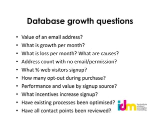 Database growth questions
•   Value of an email address?
•   What is growth per month?
•   What is loss per month? What are causes?
•   Address count with no email/permission?
•   What % web visitors signup?
•   How many opt-out during purchase?
•   Performance and value by signup source?
•   What incentives increase signup?
•   Have existing processes been optimised?
•   Have all contact points been reviewed?
 