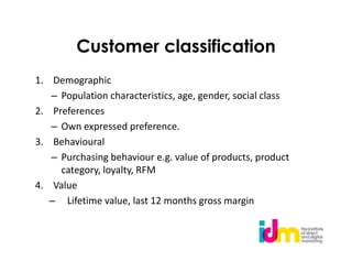 Customer classification
1. Demographic
   – Population characteristics, age, gender, social class
2. Preferences
   – Own expressed preference.
3. Behavioural
   – Purchasing behaviour e.g. value of products, product
     category, loyalty, RFM
4. Value
   – Lifetime value, last 12 months gross margin
 
