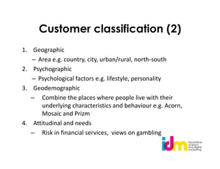 Customer classification (2)
1. Geographic
   – Area e.g. country, city, urban/rural, north-south
2. Psychographic
   – Psychological factors e.g. lifestyle, personality
3. Geodemographic
   – Combine the places where people live with their
      underlying characteristics and behaviour e.g. Acorn,
      Mosaic and Prizm
4. Attitudinal and needs
   – Risk in financial services, views on gambling
 