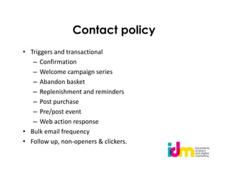 Contact policy
• Triggers and transactional
   – Confirmation
   – Welcome campaign series
   – Abandon basket
   – Replenishment and reminders
   – Post purchase
   – Pre/post event
   – Web action response
• Bulk email frequency
• Follow up, non-openers & clickers.
 