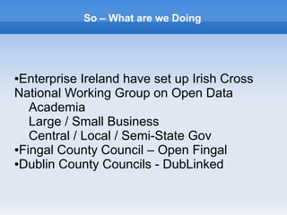 So – What are we Doing
●Enterprise Ireland have set up Irish Cross
National Working Group on Open Data
Academia
Large / Small Business
Central / Local / Semi-State Gov
●Fingal County Council – Open Fingal
●Dublin County Councils - DubLinked
 