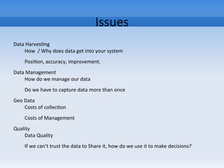 Issues
Data Harvesting
How / Why does data get into your system
Position, accuracy, improvement.
Data Management
How do we manage our data
Do we have to capture data more than once
Geo Data
Costs of collection
Costs of Management
Quality
Data Quality
If we can’t trust the data to Share it, how do we use it to make decisions?
 