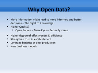 Why Open Data?
●
More information might lead to more informed and beter
decisions – The Right to Knowledge…
●
Higher Quality?
●
Open Source – More Eyes – Beter Systems…
●
Higher degree of effectiveness & efficiency
●
Strengthen trust in establishment
●
Leverage benefits of peer production
●
New business models
 