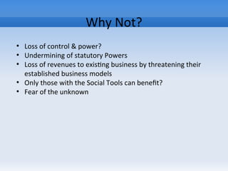 Why Not?
●
Loss of control & power?
●
Undermining of statutory Powers
●
Loss of revenues to existing business by threatening their
established business models
●
Only those with the Social Tools can benefit?
●
Fear of the unknown
 