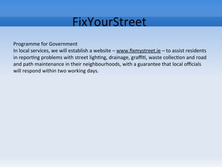 FixYourStreet
Programme for Government
In local services, we will establish a website – www.fixmystreet.ie – to assist residents
in reporting problems with street lighting, drainage, graffiti, waste collection and road
and path maintenance in their neighbourhoods, with a guarantee that local officials
will respond within two working days.
 