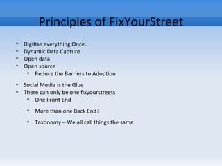 Principles of FixYourStreet
●
Digitise everything Once.
●
Dynamic Data Capture
●
Open data
●
Open source
●
Reduce the Barriers to Adoption
●
Social Media is the Glue
●
There can only be one fixyourstreets
●
One Front End
●
More than one Back End?
●
Taxonomy – We all call things the same
 