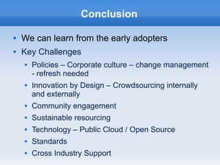 Conclusion
 We can learn from the early adopters
 Key Challenges
 Policies – Corporate culture – change management
- refresh needed
 Innovation by Design – Crowdsourcing internally
and externally
 Community engagement
 Sustainable resourcing
 Technology – Public Cloud / Open Source
 Standards
 Cross Industry Support
 
