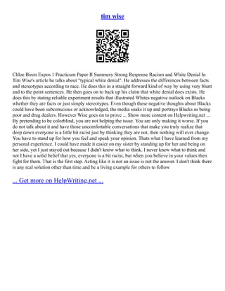 tim wise
Chloe Biron Expos 1 Practicum Paper II Summery Strong Response Racism and White Denial In
Tim Wise's article he talks about "typical white denial". He addresses the differences between facts
and stereotypes according to race. He does this in a straight forward kind of way by using very blunt
and to the point sentences. He then goes on to back up his claim that white denial does exists. He
does this by stating reliable experiment results that illustrated Whites negative outlook on Blacks
whether they are facts or just simply stereotypes. Even though these negative thoughts about Blacks
could have been subconscious or acknowledged, the media soaks it up and portrays Blacks as being
poor and drug dealers. However Wise goes on to prove ... Show more content on Helpwriting.net ...
By pretending to be colorblind, you are not helping the issue. You are only making it worse. If you
do not talk about it and have those uncomfortable conversations that make you truly realize that
deep down everyone is a little bit racist just by thinking they are not, then nothing will ever change.
You have to stand up for how you feel and speak your opinion. Thats what I have learned from my
personal experience. I could have made it easier on my sister by standing up for her and being on
her side, yet I just stayed out because I didn't know what to think. I never knew what to think and
not I have a solid belief that yes, everyone is a bit racist, but when you believe in your values then
fight for them. That is the first step. Acting like it is not an issue is not the answer. I don't think there
is any real solution other than time and be a living example for others to follow
... Get more on HelpWriting.net ...
 