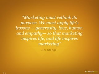 “Marketing must rethink its
       purpose. We must apply life's
    lessons — generosity, love, humor,
     and empathy— so that marketing
       inspires life, and life inspires
                marketing”
                 Jim Stengel




3
 