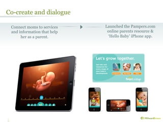 Co-create and dialogue

 Connect moms to services    Launched the Pampers.com
 and information that help    online parents resource &
      her as a parent.        ‘Hello Baby’ iPhone app.
 