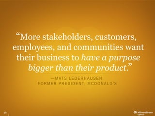 More stakeholders, customers,
     employees, and communities want
      their business to have a purpose
         bigger than their product.
                   — M AT S L E D E R H A U S E N ,
           F O R M E R P R E S I D E N T, M C D O N A L D ’ S




36
 