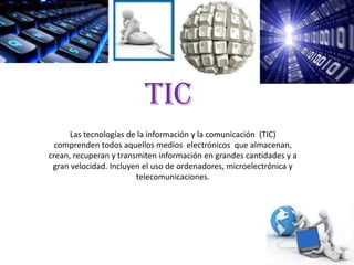 TIC
      Las tecnologías de la información y la comunicación (TIC)
  comprenden todos aquellos medios electrónicos que almacenan,
crean, recuperan y transmiten información en grandes cantidades y a
 gran velocidad. Incluyen el uso de ordenadores, microelectrónica y
                        telecomunicaciones.
 