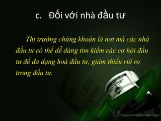 c. Đối với nhà đầu tư

   Thị trường chứng khoán là nơi mà các nhà
đầu tư có thể dễ dàng tìm kiếm các cơ hội đầu
tư để đa dạng hoá đầu tư, giảm thiểu rủi ro
trong đầu tư.
 