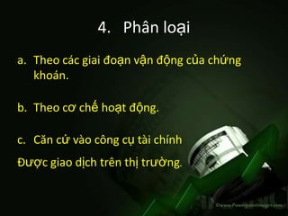 4. Phân loại
a. Theo các giai đoạn vận động của chứng
   khoán.

b. Theo cơ chế hoạt động.

c. Căn cứ vào công cụ tài chính
Được giao dịch trên thị trường.
 
