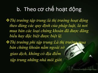 b. Theo cơ chế hoạt động
Thị trường tập trung:là thị trường hoạt động
 theo đúng các quy định của pháp luật, là nơi
 mua bán các loại chứng khoán đã được đăng
 biểu hay đặc biệt được biệt lệ.
Thị trường phi tập trung:Là thị trường mua
 bán chứng khoán nằm ngoài sở
  giao dịch, không có địa điểm
  tập trung những nhà môi giới
 
