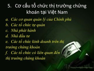 5. Cơ cấu tổ chức thị trường chứng
         khoán tại Việt Nam
a. Các cơ quan quản lý của Chính phủ
b. Các tổ chức tự quản
c. Nhà phát hành
d. Nhà đầu tư
e. Các tổ chức kinh doanh trên thị
trường chứng khoán
f. Các tổ chức có liên quan đến
thị trường chứng khoán
 