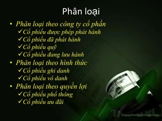 Phân loại
• Phân loại theo công ty cổ phần
  Cổ phiếu được phép phát hành
  Cổ phiếu đã phát hành
  Cổ phiếu quỹ
  Cổ phiếu đang lưu hành
• Phân loại theo hình thức
  Cổ phiếu ghi danh
  Cổ phiếu vô danh
• Phân loại theo quyền lợi
  Cổ phiếu phổ thông
  Cổ phiếu ưu đãi
 