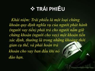  TRÁI PHIẾU
 Khái niệm: Trái phiếu là một loại chứng
khoán quy định nghĩa vụ của người phát hành
(người vay tiền) phải trả cho người nắm giữ
chứng khoán (người cho vay) một khoản tiền
xác định, thường là trong những khoảng thời
gian cụ thể, và phải hoàn trả
khoản cho vay ban đầu khi nó
đáo hạn.
 