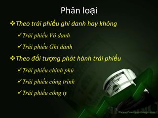 Phân loại
Theo trái phiếu ghi danh hay không
  Trái phiếu Vô danh
  Trái phiếu Ghi danh
Theo đối tượng phát hành trái phiếu
  Trái phiếu chính phủ
  Trái phiếu công trình
  Trái phiếu công ty
 