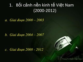 1. Bối cảnh nền kinh tế Việt Nam
              (2000-2012)

a. Giai đoạn 2000 – 2003



b. Giai đoạn 2004 – 2007



c. Giai đoạn 2008 - 2012
 