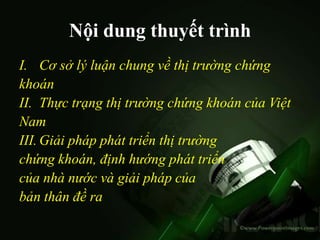 Nội dung thuyết trình
I. Cơ sở lý luận chung về thị trường chứng
khoán
II. Thực trạng thị trường chứng khoán của Việt
Nam
III. Giải pháp phát triển thị trường
chứng khoán, định hướng phát triển
của nhà nước và giải pháp của
bản thân đề ra
 