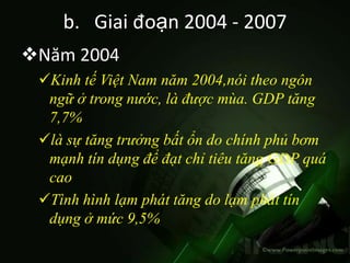 b. Giai đoạn 2004 - 2007
Năm 2004
 Kinh tế Việt Nam năm 2004,nói theo ngôn
  ngữ ở trong nước, là được mùa. GDP tăng
  7,7%
 là sự tăng trưởng bất ổn do chính phủ bơm
  mạnh tín dụng để đạt chỉ tiêu tăng GDP quá
  cao
 Tình hình lạm phát tăng do lạm phát tín
  dụng ở mức 9,5%
 