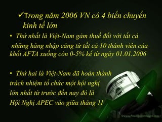 Trong năm 2006 VN có 4 biến chuyển
   kinh tế lớn
• Thứ nhất là Việt-Nam gảm thuế đối với tất cả
 những hàng nhập cảng từ tất cả 10 thành viên của
khối AFTA xuống còn 0-5% kể từ ngày 01.01.2006

• Thứ hai là Việt-Nam đã hoàn thành
trách nhiệm tổ chức một hội nghị
lớn nhất từ trước đến nay đó là
Hội Nghị APEC vào giữa tháng 11
 