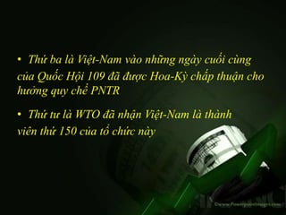 • Thứ ba là Việt-Nam vào những ngày cuối cùng
của Quốc Hội 109 đã được Hoa-Kỳ chấp thuận cho
hưởng quy chế PNTR
• Thứ tư là WTO đã nhận Việt-Nam là thành
viên thứ 150 của tổ chức này
 
