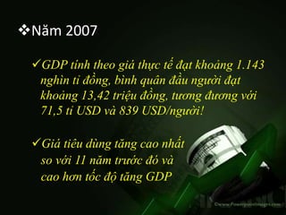 Năm 2007

 GDP tính theo giá thực tế đạt khoảng 1.143
  nghìn tỉ đồng, bình quân đầu người đạt
  khoảng 13,42 triệu đồng, tương đương với
  71,5 tỉ USD và 839 USD/người!

 Giá tiêu dùng tăng cao nhất
  so với 11 năm trước đó và
  cao hơn tốc độ tăng GDP
 