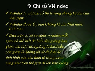  Chỉ số VNIndex
 VnIndex là một chỉ số thị trường chứng khoán của
  Việt Nam.
 VnIndex được Ủy ban Chứng khoán Nhà nước
  tính toán
 Dựa trên cơ sở so sánh vn-index mỗi
ngày có thể biết đc biến động tăng hay
giảm của thị trường,tăng là khởi sắc,
còn giảm là không tốt từ đó biết đc
tình hình của nền kinh tế trong nước
cũng như trên thế giới đi lên hay xuống
 