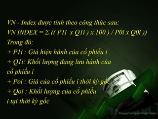 VN - Index được tính theo công thức sau:
VN INDEX = Σ (( P1i x Q1i ) x 100 ) / P0i x Q0i ))
Trong đó:
+ P1i : Giá hiện hành của cổ phiếu i
+ Q1i: Khối lượng đang lưu hành của
cổ phiếu i
+ Poi : Giá của cổ phiếu i thời kỳ gốc
+ Qoi : Khối lượng của cổ phiếu
i tại thời kỳ gốc
 