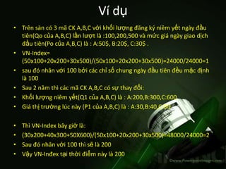 Ví dụ
• Trên sàn có 3 mã CK A,B,C với khối lượng đăng ký niêm yết ngày đầu
  tiên(Qo của A,B,C) lần lượt là :100,200,500 và mức giá ngày giao dịch
  đầu tiên(Po của A,B,C) là : A:50$, B:20$, C:30$ .
• VN-Index=
  (50x100+20x200+30x500)/(50x100+20x200+30x500)=24000/24000=1
• sau đó nhân với 100 bởi các chỉ số chung ngày đầu tiên đều mặc định
  là 100
• Sau 2 năm thì các mã CK A,B,C có sự thay đổi:
• Khối lượng niêm yết(Q1 của A,B,C) là : A:200,B:300,C:600
• Giá thị trường lúc này (P1 của A,B,C) là : A:30,B:40,C:50

•   Thì VN-Index bây giờ là:
•   (30x200+40x300+50X600)/(50x100+20x200+30x500)=48000/24000=2
•   Sau đó nhân với 100 thì sẽ là 200
•   Vậy VN-Inđex tại thời điểm này là 200
 
