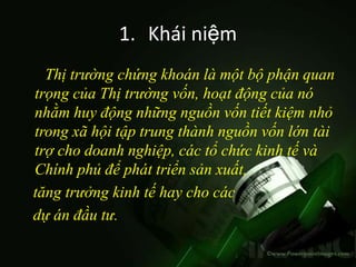 1. Khái niệm
  Thị trường chứng khoán là một bộ phận quan
trọng của Thị trường vốn, hoạt động của nó
nhằm huy động những nguồn vốn tiết kiệm nhỏ
trong xã hội tập trung thành nguồn vốn lớn tài
trợ cho doanh nghiệp, các tổ chức kinh tế và
Chính phủ để phát triển sản xuất,
tăng trưởng kinh tế hay cho các
dự án đầu tư.
 