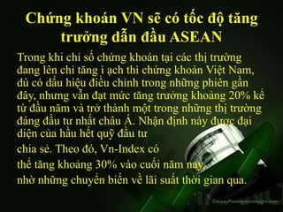 Chứng khoán VN sẽ có tốc độ tăng
     trưởng dẫn đầu ASEAN
Trong khi chỉ số chứng khoán tại các thị trường
đang lên chỉ tăng ì ạch thì chứng khoán Việt Nam,
dù có dấu hiệu điều chỉnh trong những phiên gần
đây, nhưng vẫn đạt mức tăng trưởng khoảng 20% kể
từ đầu năm và trở thành một trong những thị trường
đáng đầu tư nhất châu Á. Nhận định này được đại
diện của hầu hết quỹ đầu tư
chia sẻ. Theo đó, Vn-Index có
thể tăng khoảng 30% vào cuối năm nay,
nhờ những chuyển biến về lãi suất thời gian qua.
 