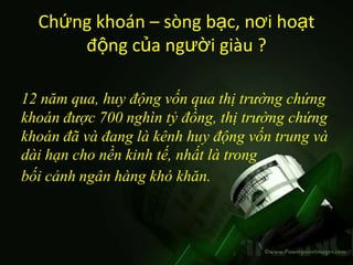 Chứng khoán – sòng bạc, nơi hoạt
      động của người giàu ?

12 năm qua, huy động vốn qua thị trường chứng
khoán được 700 nghìn tỷ đồng, thị trường chứng
khoán đã và đang là kênh huy động vốn trung và
dài hạn cho nền kinh tế, nhất là trong
bối cảnh ngân hàng khó khăn.
 
