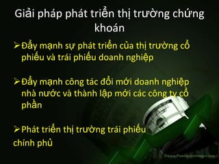 Giải pháp phát triển thị trường chứng
                khoán
Đẩy mạnh sự phát triển của thị trường cổ
 phiếu và trái phiếu doanh nghiệp

Đẩy mạnh công tác đổi mới doanh nghiệp
 nhà nước và thành lập mới các công ty cổ
 phần

Phát triển thị trường trái phiếu
chính phủ
 