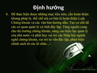 Định hướng
4. Để thực hiện được những mục tiêu trên, cần hoàn thiện
   khung pháp lý, thể chế mà cơ bản là hoàn thiện Luật
   Chứng khoán và các văn bản hướng dẫn; Tạo cơ chế để
   các cơ quan quản lý có tính độc lập; Tăng nguồn cung
   cho thị trường chứng khoán, nâng cao hiệu lực quản lý
   của nhà nước và phát huy vai trò các Hiệp hội ngành
   nghề chứng khoán, vai trò tư vấn độc lập, phản biện
   chính sách từ các tổ chức.../.
 
